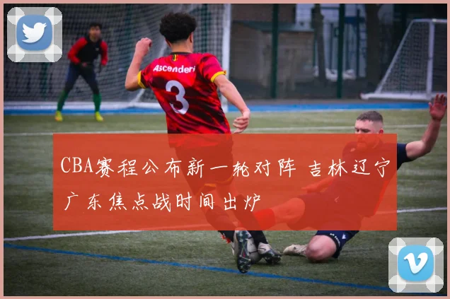 CBA赛程公布新一轮对阵 吉林辽宁广东焦点战时间出炉