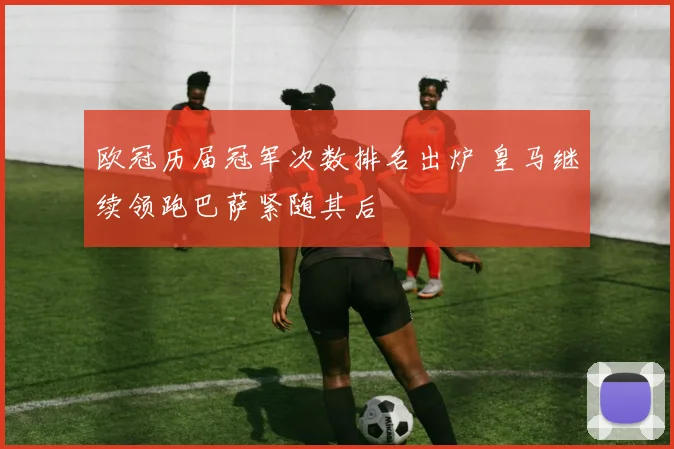 欧冠历届冠军次数排名出炉 皇马继续领跑巴萨紧随其后