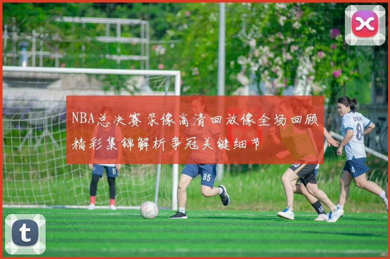 NBA总决赛录像高清回放像全场回顾精彩集锦解析争冠关键细节