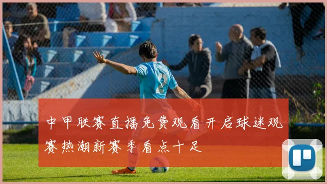 中甲联赛直播免费观看开启球迷观赛热潮新赛季看点十足
