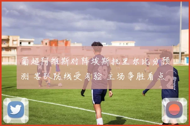 葡超阿维斯对阵埃斯托里尔比分预测 客队防线受考验 主场争胜看点十足