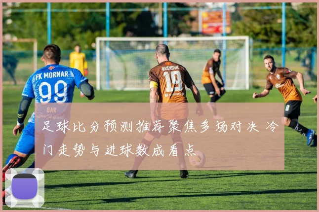 足球比分预测推荐聚焦多场对决 冷门走势与进球数成看点