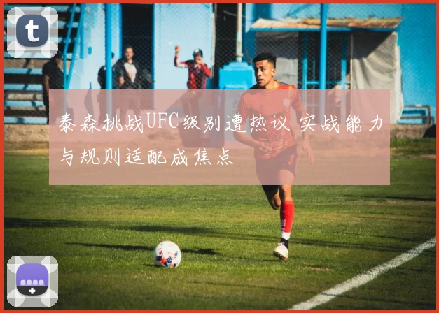 泰森挑战UFC级别遭热议 实战能力与规则适配成焦点