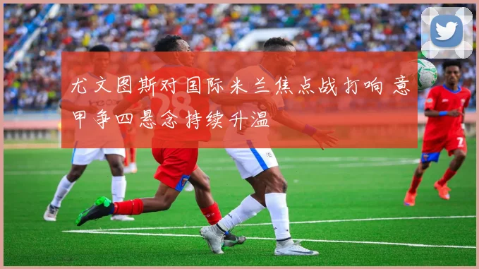 尤文图斯对国际米兰焦点战打响 意甲争四悬念持续升温