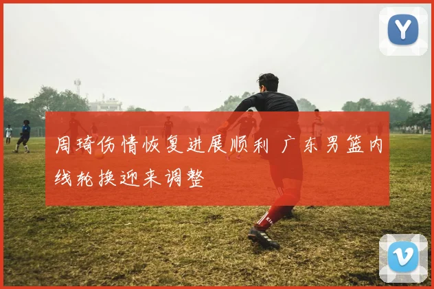 周琦伤情恢复进展顺利 广东男篮内线轮换迎来调整