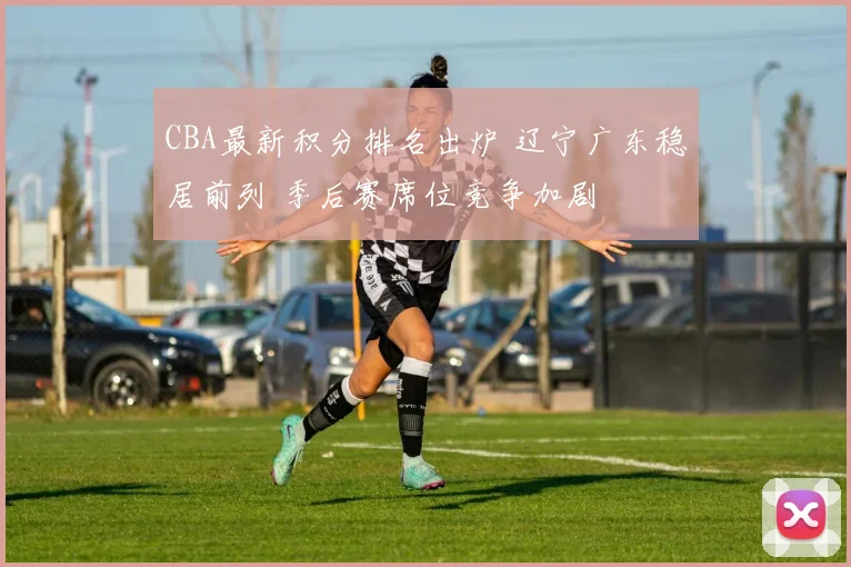 CBA最新积分排名出炉 辽宁广东稳居前列 季后赛席位竞争加剧