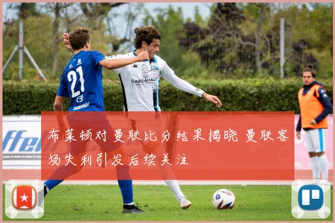布莱顿对曼联比分结果揭晓 曼联客场失利引发后续关注