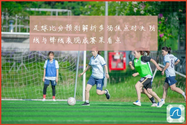 足球比分预测解析多场焦点对决 防线与锋线表现成赛果看点