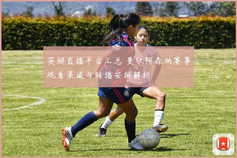英超直播平台汇总 曼联阿森纳赛事观看渠道与转播安排解析