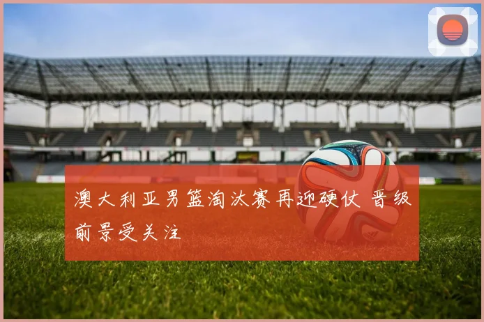 澳大利亚男篮淘汰赛再迎硬仗 晋级前景受关注