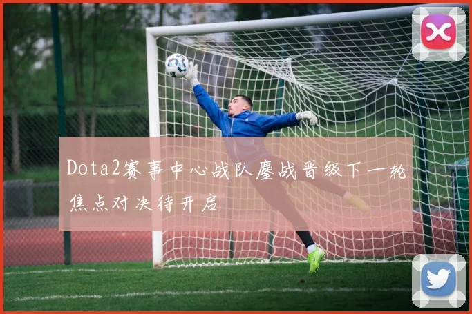 Dota2赛事中心战队鏖战晋级下一轮焦点对决待开启