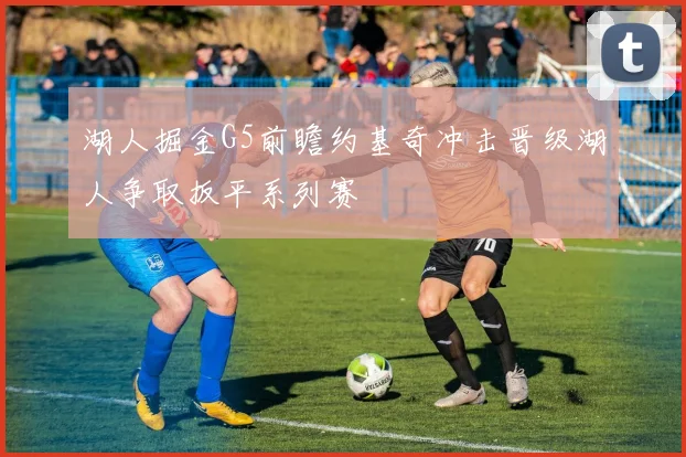 湖人掘金G5前瞻约基奇冲击晋级湖人争取扳平系列赛