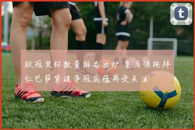 欧冠奖杯数量排名出炉 皇马领跑拜仁巴萨紧追争冠底蕴再受关注