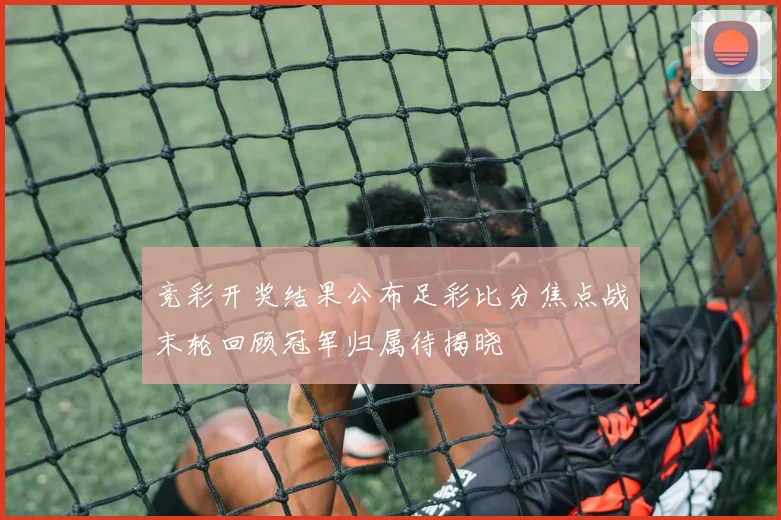 竞彩开奖结果公布足彩比分焦点战末轮回顾冠军归属待揭晓