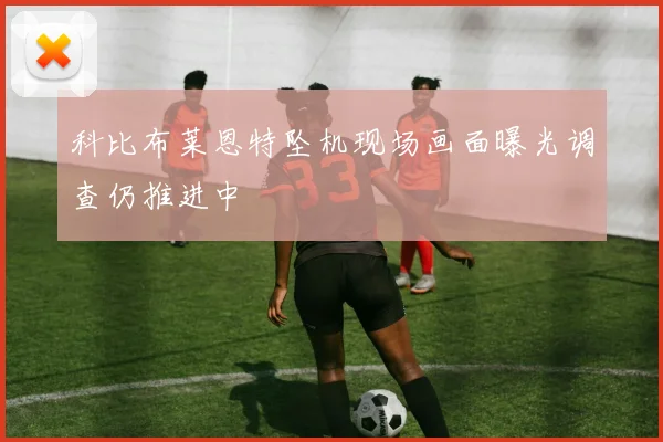 科比布莱恩特坠机现场画面曝光调查仍推进中