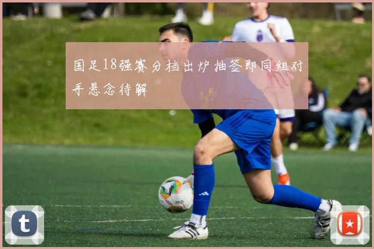 国足18强赛分档出炉抽签即同组对手悬念待解