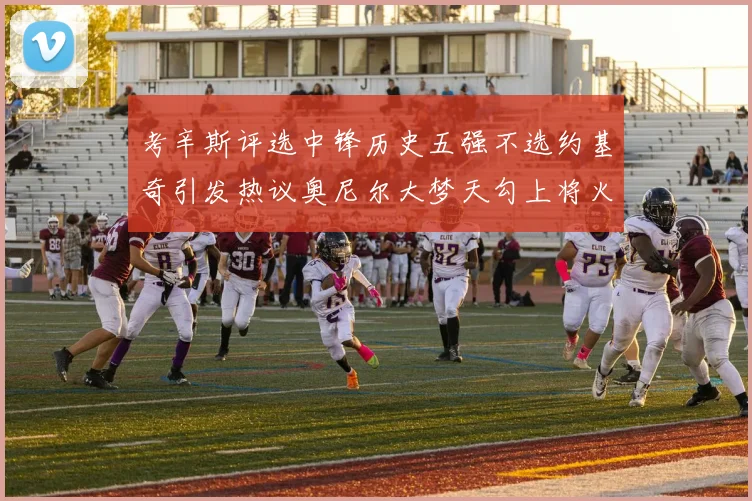 考辛斯评选中锋历史五强不选约基奇引发热议奥尼尔大梦天勾上将火花齐上榜