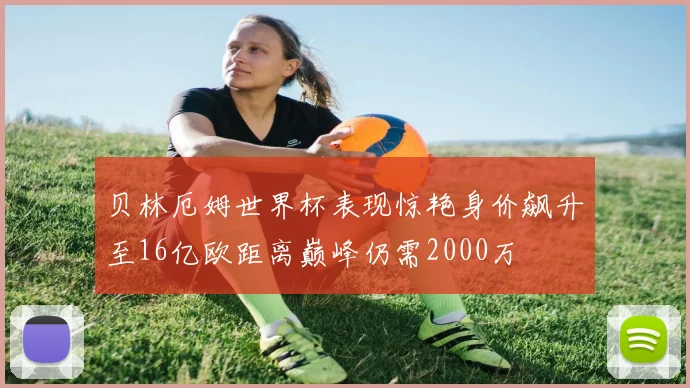贝林厄姆世界杯表现惊艳身价飙升至16亿欧距离巅峰仍需2000万