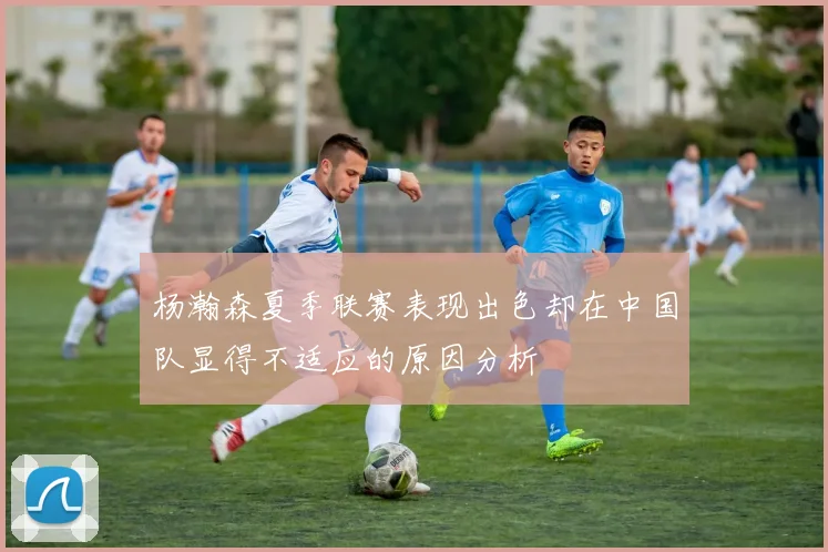 杨瀚森夏季联赛表现出色却在中国队显得不适应的原因分析