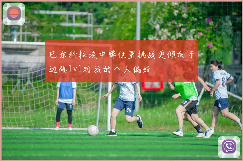 巴尔科拉谈中锋位置挑战更倾向于边路1v1对抗的个人偏好