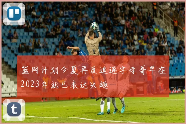 篮网计划今夏再度追逐字母哥早在2023年就已表达兴趣