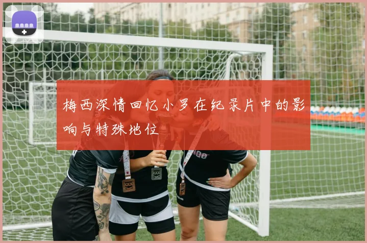 梅西深情回忆小罗在纪录片中的影响与特殊地位