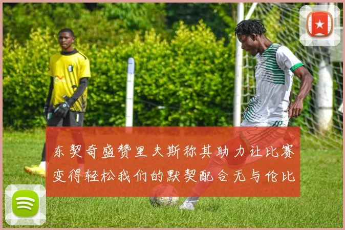 东契奇盛赞里夫斯称其助力让比赛变得轻松我们的默契配合无与伦比