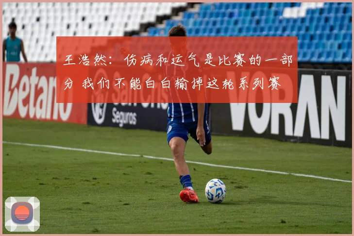 王浩然：伤病和运气是比赛的一部分 我们不能白白输掉这轮系列赛