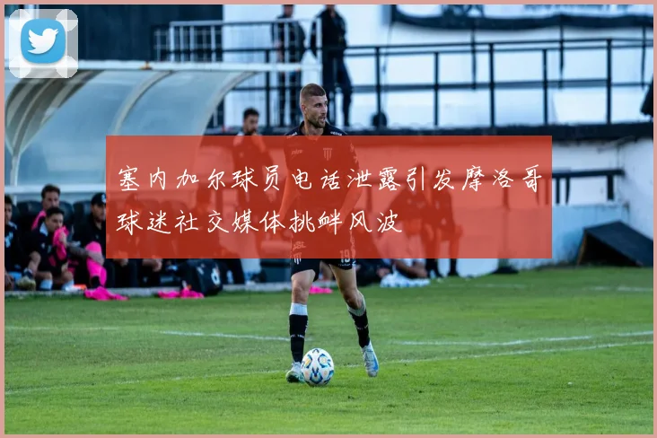 塞内加尔球员电话泄露引发摩洛哥球迷社交媒体挑衅风波