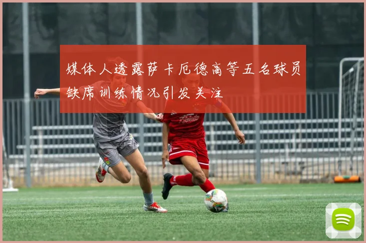 媒体人透露萨卡厄德高等五名球员缺席训练情况引发关注
