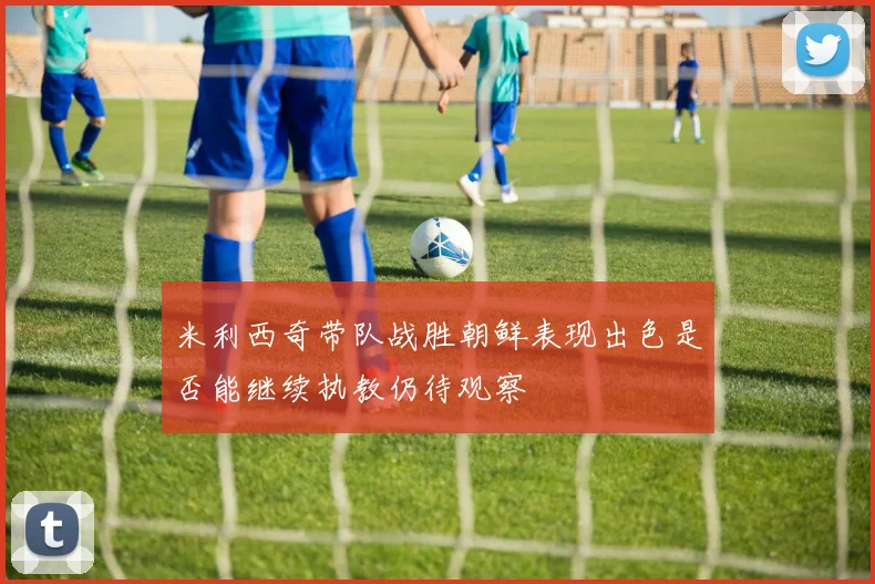 米利西奇带队战胜朝鲜表现出色是否能继续执教仍待观察