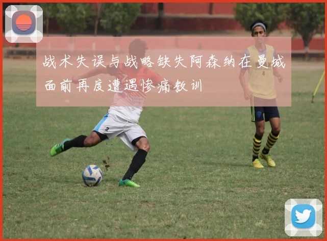 战术失误与战略缺失阿森纳在曼城面前再度遭遇惨痛教训