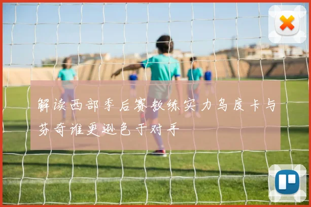 解读西部季后赛教练实力乌度卡与芬奇谁更逊色于对手