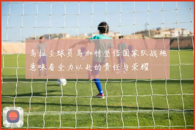 乌拉圭球员乌加特坚信国家队战袍意味着全力以赴的责任与荣耀