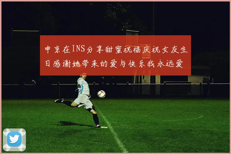 申京在INS分享甜蜜祝福庆祝女友生日感谢她带来的爱与快乐我永远爱你