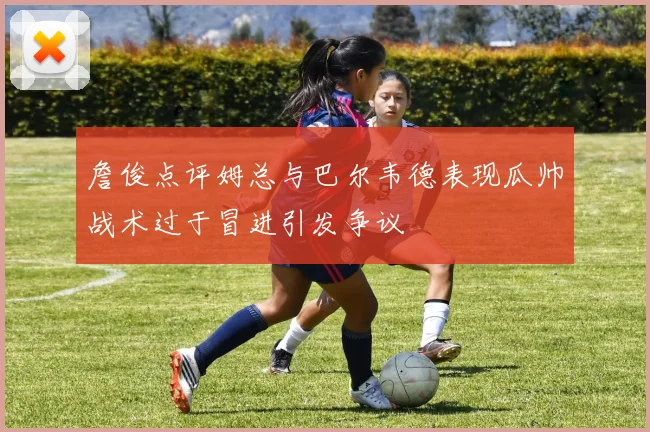 詹俊点评姆总与巴尔韦德表现瓜帅战术过于冒进引发争议