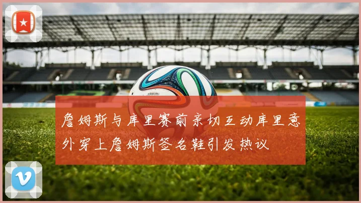 詹姆斯与库里赛前亲切互动库里意外穿上詹姆斯签名鞋引发热议