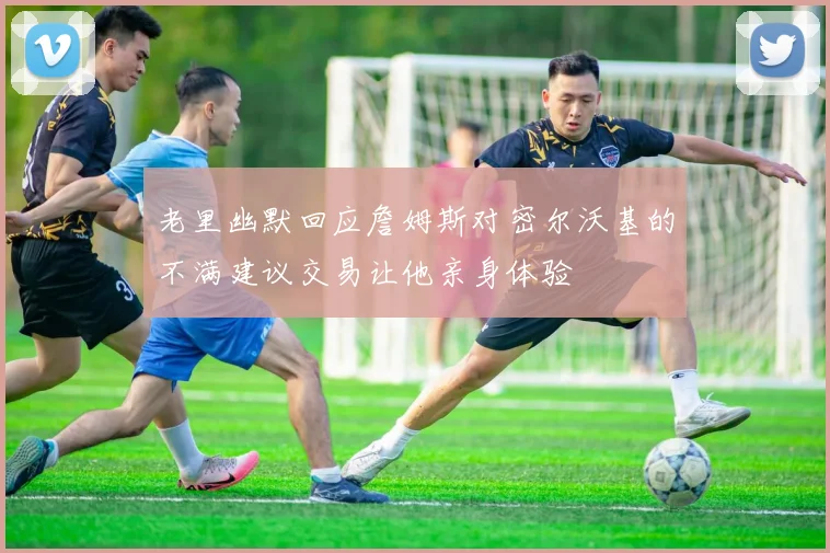 老里幽默回应詹姆斯对密尔沃基的不满建议交易让他亲身体验