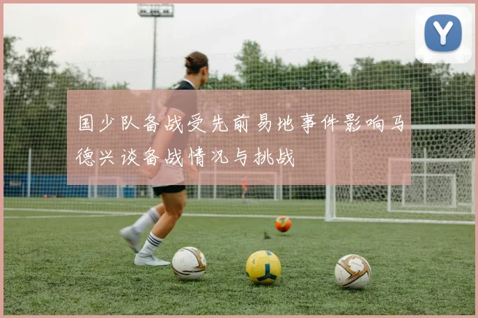 国少队备战受先前易地事件影响马德兴谈备战情况与挑战