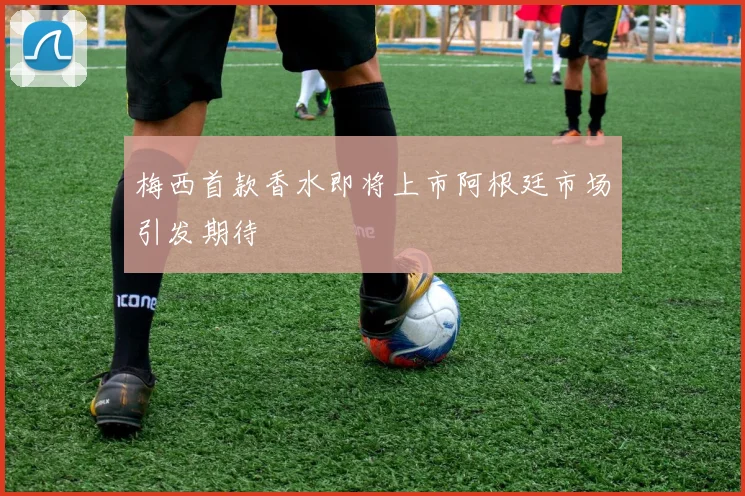 梅西首款香水即将上市阿根廷市场引发期待