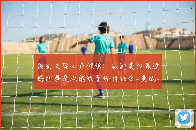 离别之际心声倾诉：瓜迪奥拉最遗憾的事是未能给予哈特机会_曼城_布拉沃_决策
