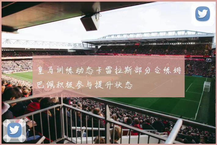 皇马训练动态卡雷拉斯部分合练姆巴佩积极参与提升状态