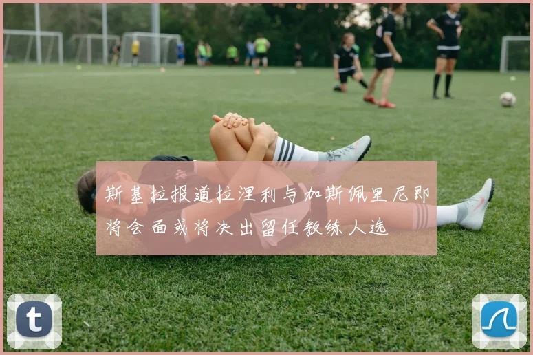 斯基拉报道拉涅利与加斯佩里尼即将会面或将决出留任教练人选
