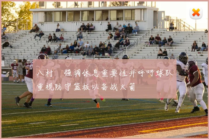 八村塁强调休息重要性并呼吁球队重视防守篮板以备战火箭
