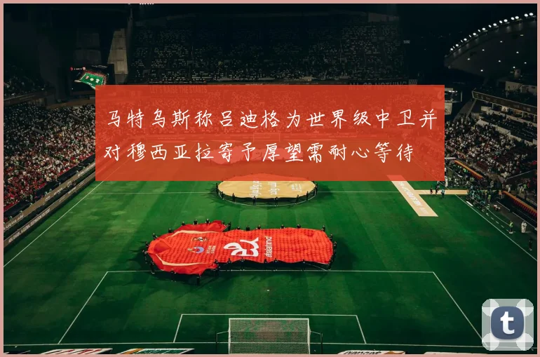 马特乌斯称吕迪格为世界级中卫并对穆西亚拉寄予厚望需耐心等待