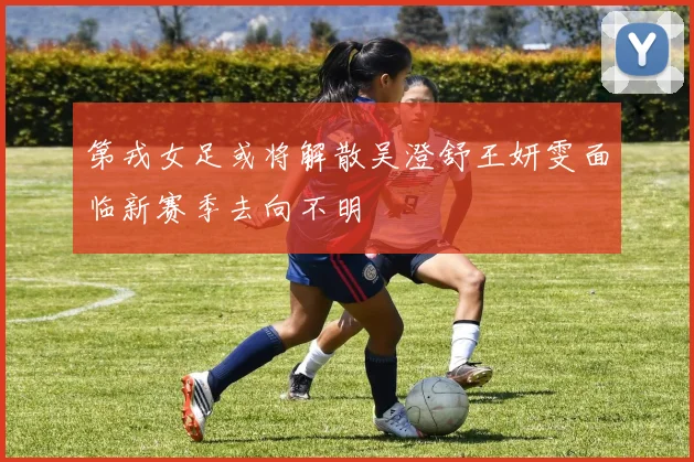 第戎女足或将解散吴澄舒王妍雯面临新赛季去向不明