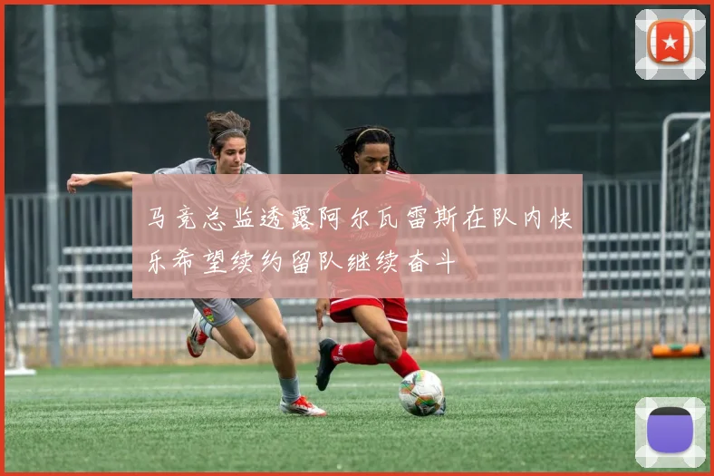 马竞总监透露阿尔瓦雷斯在队内快乐希望续约留队继续奋斗