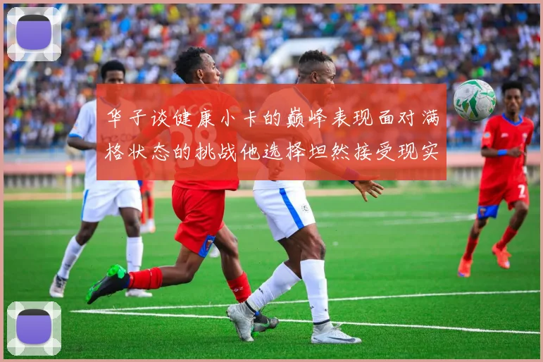 华子谈健康小卡的巅峰表现面对满格状态的挑战他选择坦然接受现实