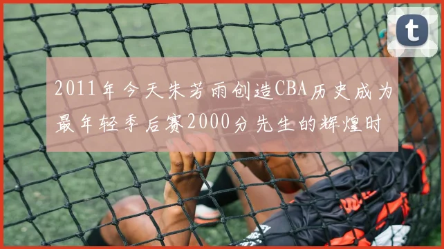 2011年今天朱芳雨创造CBA历史成为最年轻季后赛2000分先生的辉煌时刻
