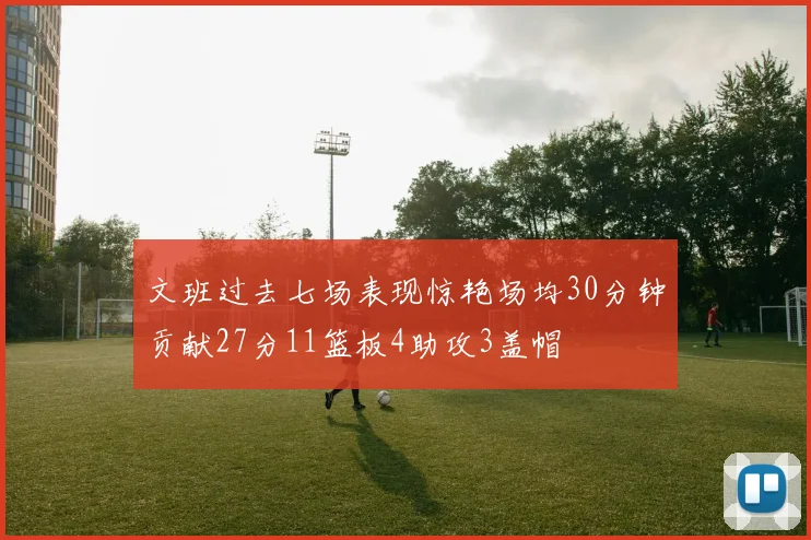 文班过去七场表现惊艳场均30分钟贡献27分11篮板4助攻3盖帽